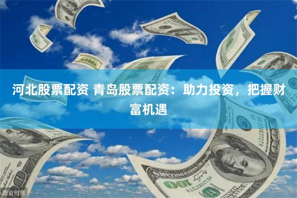 河北股票配资 青岛股票配资：助力投资，把握财富机遇