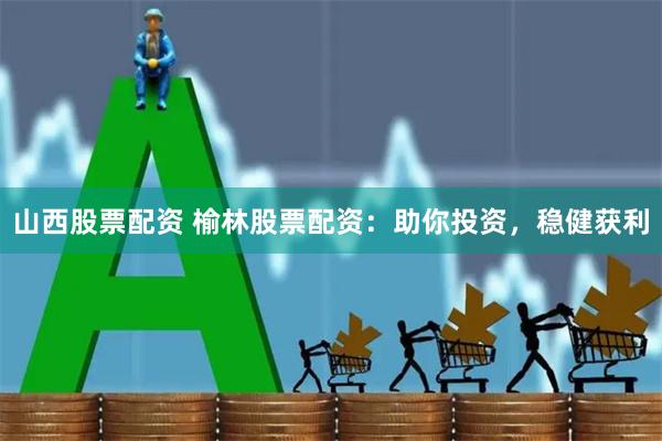 山西股票配资 榆林股票配资：助你投资，稳健获利