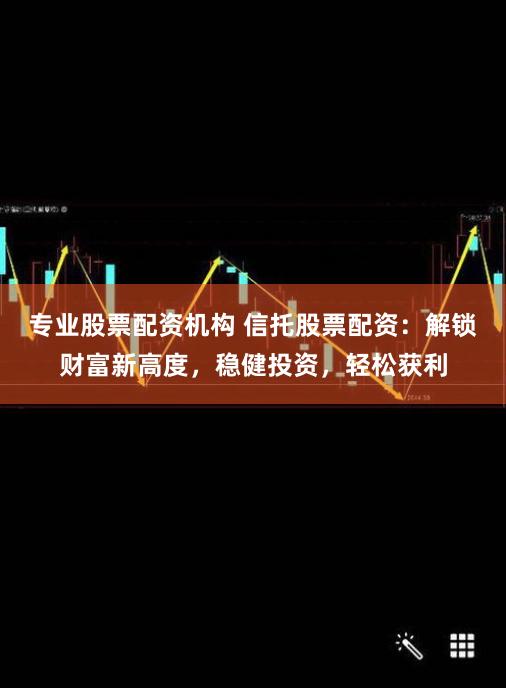 专业股票配资机构 信托股票配资：解锁财富新高度，稳健投资，轻松获利