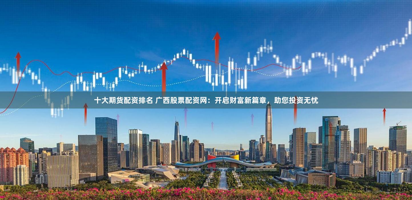 十大期货配资排名 广西股票配资网：开启财富新篇章，助您投资无忧