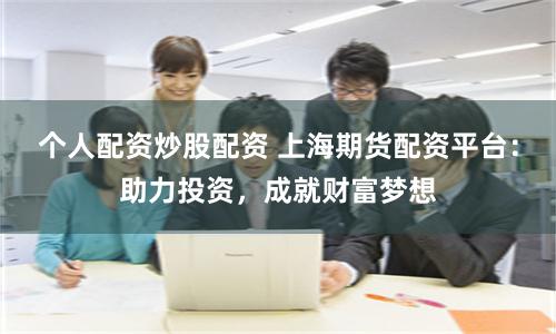 个人配资炒股配资 上海期货配资平台：助力投资，成就财富梦想
