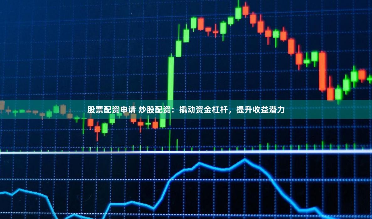 股票配资申请 炒股配资：撬动资金杠杆，提升收益潜力