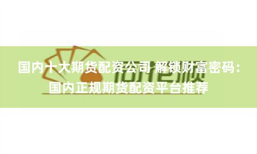 国内十大期货配资公司 解锁财富密码：国内正规期货配资平台推荐