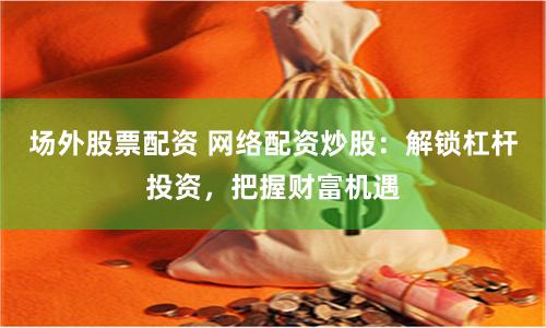 场外股票配资 网络配资炒股：解锁杠杆投资，把握财富机遇