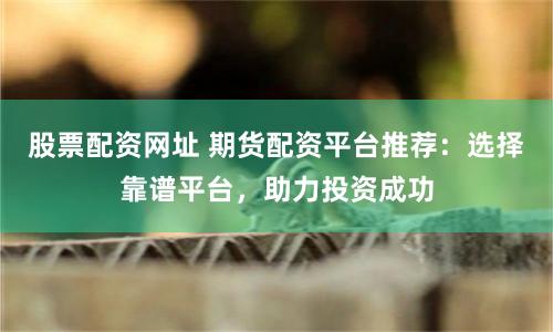 股票配资网址 期货配资平台推荐：选择靠谱平台，助力投资成功