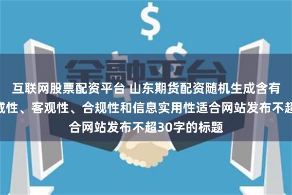 互联网股票配资平台 山东期货配资随机生成含有中立性、权威性、客观性、合规性和信息实用性适合网站发布不超30字的标题
