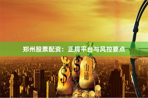 郑州股票配资：正规平台与风控要点